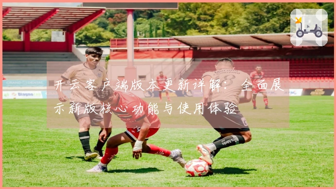 开云客户端版本更新详解：全面展示新版核心功能与使用体验